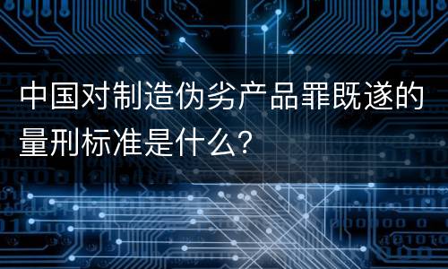 中国对制造伪劣产品罪既遂的量刑标准是什么？