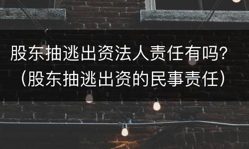 股东抽逃出资法人责任有吗？（股东抽逃出资的民事责任）