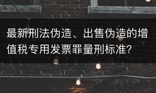 最新刑法伪造、出售伪造的增值税专用发票罪量刑标准？