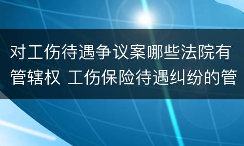 对工伤待遇争议案哪些法院有管辖权 工伤保险待遇纠纷的管辖法院
