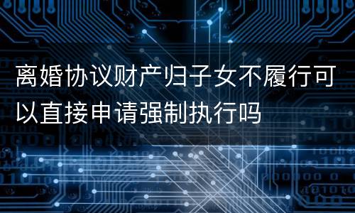 离婚协议财产归子女不履行可以直接申请强制执行吗