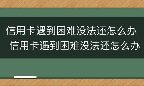 信用卡遇到困难没法还怎么办 信用卡遇到困难没法还怎么办呢