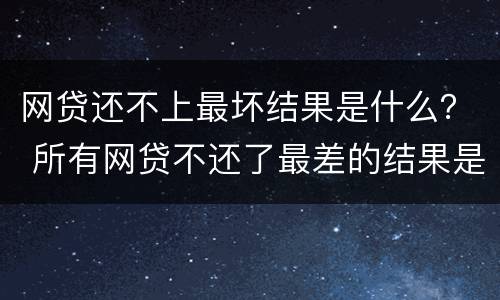 网贷还不上最坏结果是什么？ 所有网贷不还了最差的结果是什么