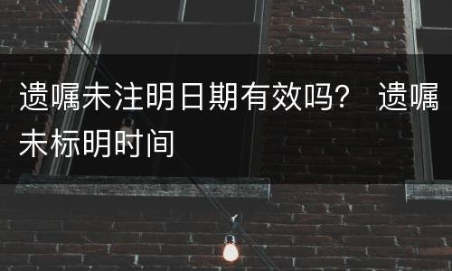 遗嘱未注明日期有效吗？ 遗嘱未标明时间