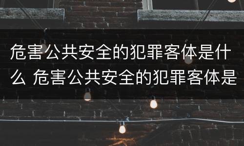 危害公共安全的犯罪客体是什么 危害公共安全的犯罪客体是什么意思