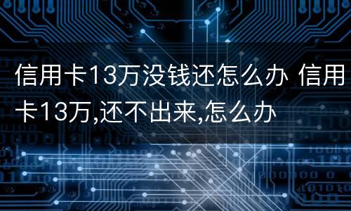 信用卡13万没钱还怎么办 信用卡13万,还不出来,怎么办