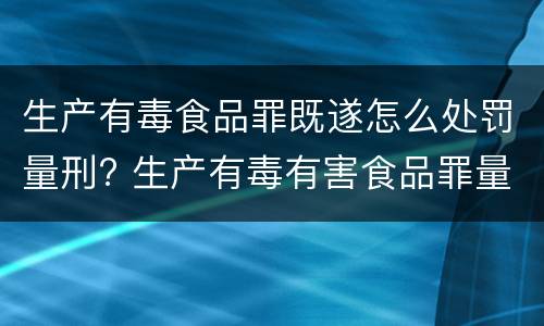 生产有毒食品罪既遂怎么处罚量刑? 生产有毒有害食品罪量刑