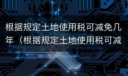 根据规定土地使用税可减免几年（根据规定土地使用税可减免几年）