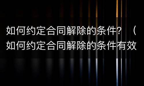如何约定合同解除的条件？（如何约定合同解除的条件有效）