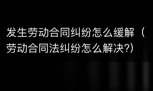 发生劳动合同纠纷怎么缓解（劳动合同法纠纷怎么解决?）