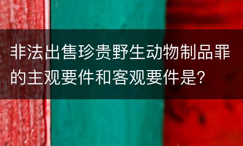 非法出售珍贵野生动物制品罪的主观要件和客观要件是？