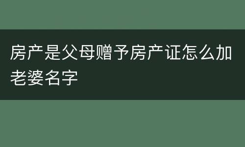房产是父母赠予房产证怎么加老婆名字