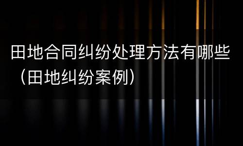 田地合同纠纷处理方法有哪些（田地纠纷案例）