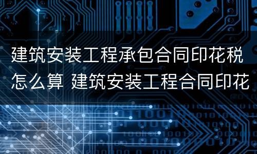 建筑安装工程承包合同印花税怎么算 建筑安装工程合同印花税都包括什么