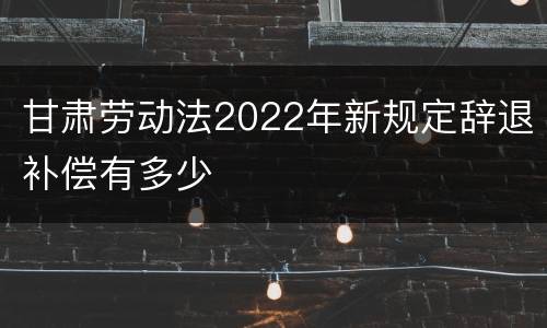 甘肃劳动法2022年新规定辞退补偿有多少