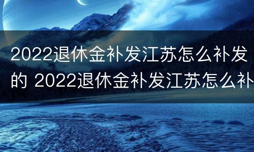 2022退休金补发江苏怎么补发的 2022退休金补发江苏怎么补发的呢