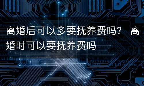离婚后可以多要抚养费吗？ 离婚时可以要抚养费吗
