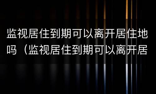 监视居住到期可以离开居住地吗（监视居住到期可以离开居住地吗怎么办）