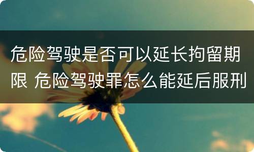 危险驾驶是否可以延长拘留期限 危险驾驶罪怎么能延后服刑