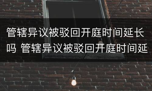 管辖异议被驳回开庭时间延长吗 管辖异议被驳回开庭时间延长吗多久
