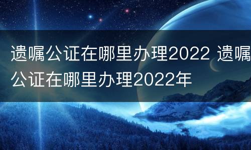 遗嘱公证在哪里办理2022 遗嘱公证在哪里办理2022年