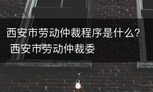 西安市劳动仲裁程序是什么？ 西安市劳动仲裁委