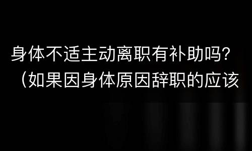 身体不适主动离职有补助吗？（如果因身体原因辞职的应该如何补贴）