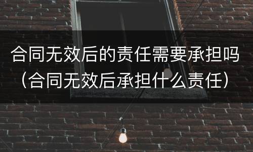 合同无效后的责任需要承担吗（合同无效后承担什么责任）
