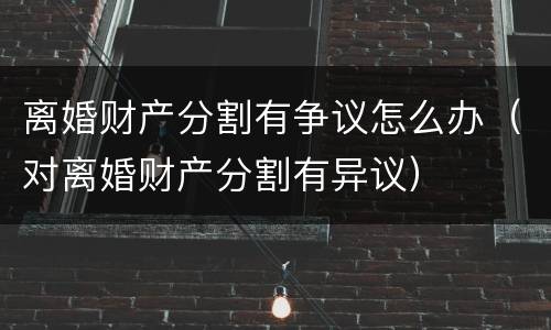 离婚财产分割有争议怎么办（对离婚财产分割有异议）