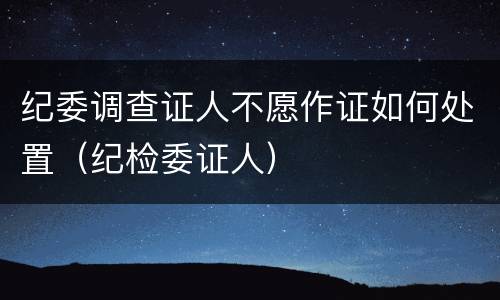 纪委调查证人不愿作证如何处置（纪检委证人）