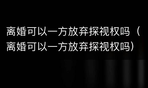 离婚可以一方放弃探视权吗（离婚可以一方放弃探视权吗）