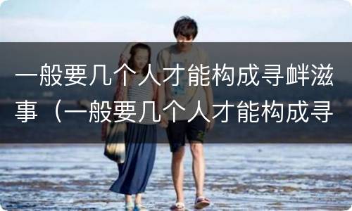 一般要几个人才能构成寻衅滋事（一般要几个人才能构成寻衅滋事罪）