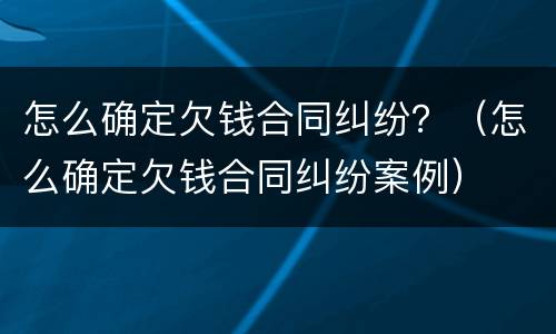 怎么确定欠钱合同纠纷？（怎么确定欠钱合同纠纷案例）