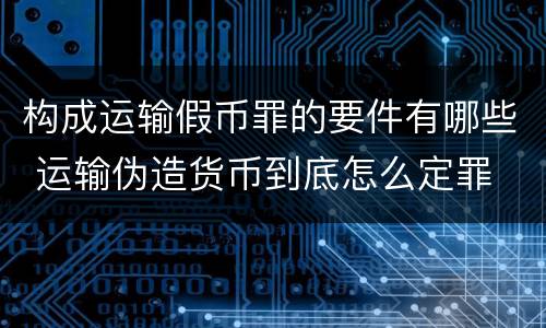 构成运输假币罪的要件有哪些 运输伪造货币到底怎么定罪