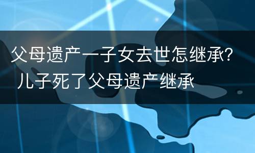 父母遗产一子女去世怎继承？ 儿子死了父母遗产继承