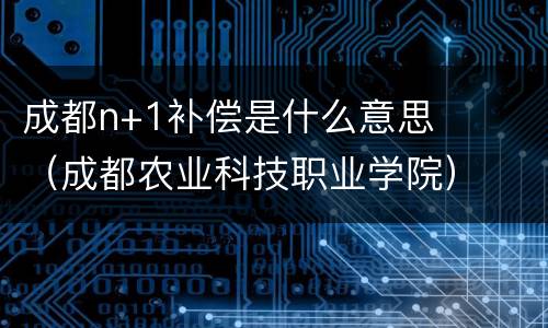 成都n+1补偿是什么意思（成都农业科技职业学院）
