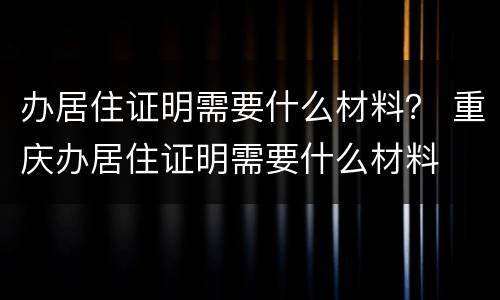 办居住证明需要什么材料？ 重庆办居住证明需要什么材料