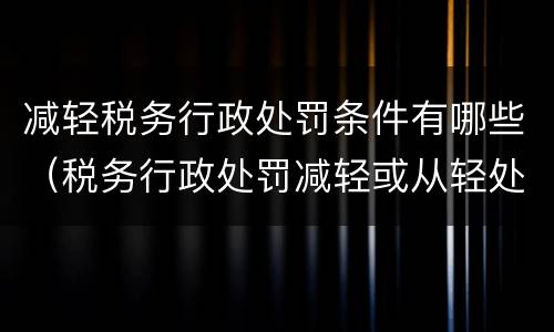 减轻税务行政处罚条件有哪些（税务行政处罚减轻或从轻处罚有哪些）