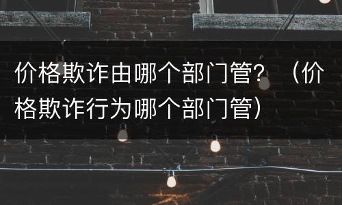 价格欺诈由哪个部门管？（价格欺诈行为哪个部门管）