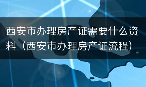 西安市办理房产证需要什么资料（西安市办理房产证流程）