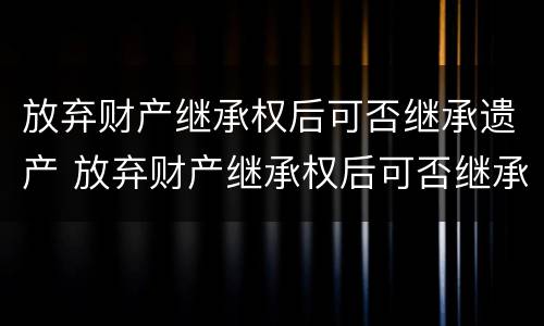 放弃财产继承权后可否继承遗产 放弃财产继承权后可否继承遗产呢