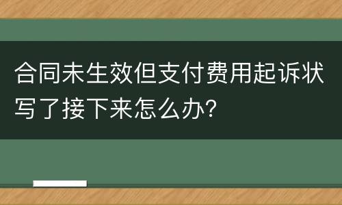 合同未生效但支付费用起诉状写了接下来怎么办？