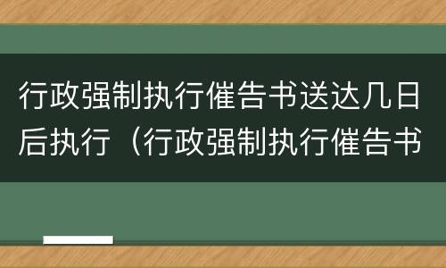 行政强制执行催告书送达几日后执行（行政强制执行催告书以什么形式送达）