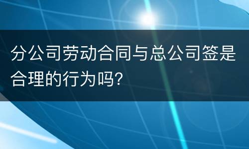 分公司劳动合同与总公司签是合理的行为吗？