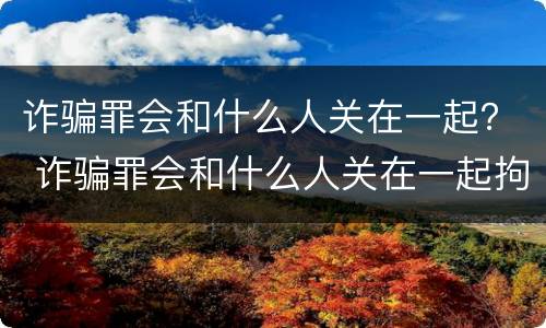 诈骗罪会和什么人关在一起？ 诈骗罪会和什么人关在一起拘留
