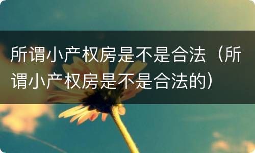 所谓小产权房是不是合法（所谓小产权房是不是合法的）