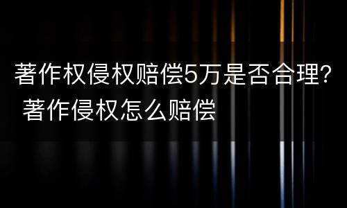 著作权侵权赔偿5万是否合理？ 著作侵权怎么赔偿