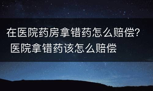 在医院药房拿错药怎么赔偿？ 医院拿错药该怎么赔偿