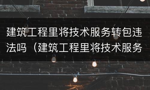 建筑工程里将技术服务转包违法吗（建筑工程里将技术服务转包违法吗为什么）
