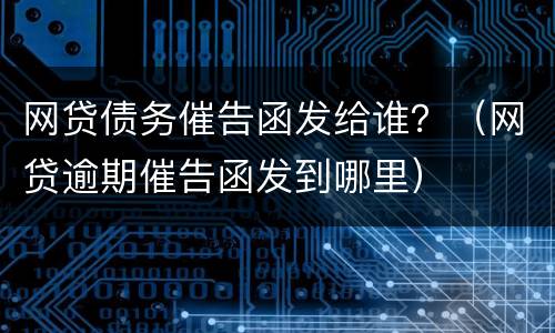 网贷债务催告函发给谁？（网贷逾期催告函发到哪里）